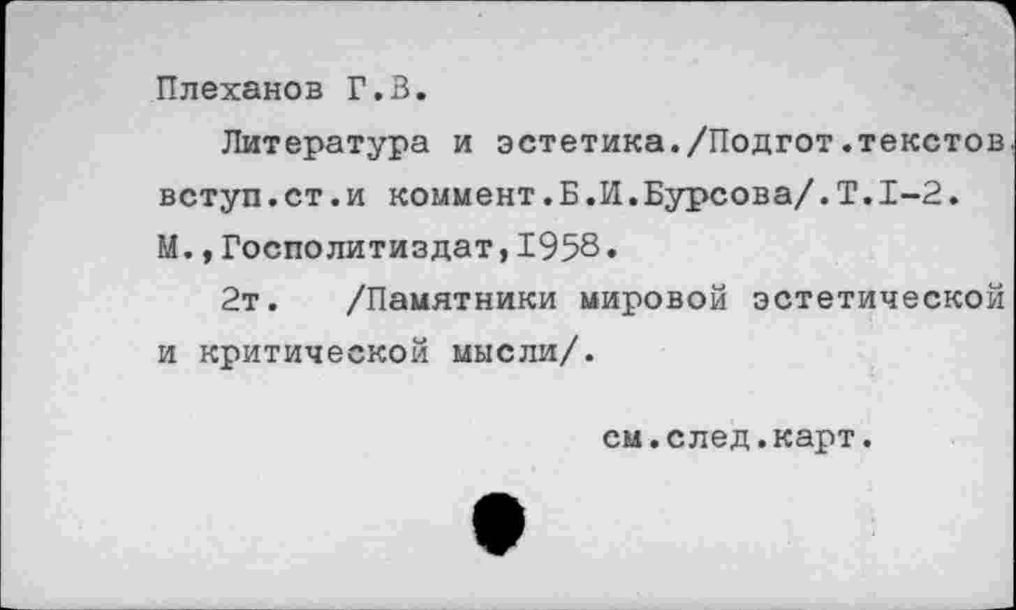 ﻿Плеханов Г.В.
Литература и эстетика./Подгот.текстов вступ.ст.и коммент.Б.И.Бурсова/.Т.1-2. М.,Госполитиздат,1958.
2т. /Памятники мировой эстетической и критической мысли/.
см.след.карт.